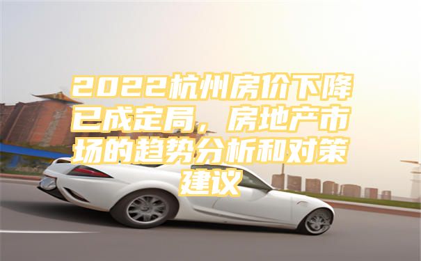 2022杭州房价下降已成定局，房地产市场的趋势分析和对策建议