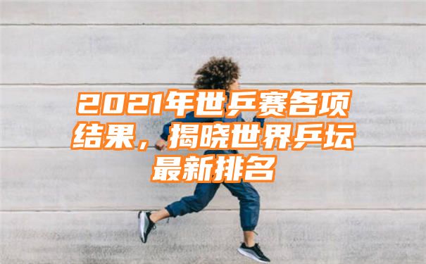 2021年世乒赛各项结果，揭晓世界乒坛最新排名