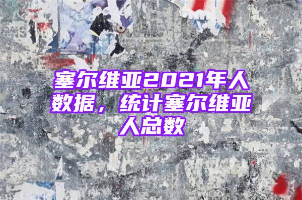 塞尔维亚2021年人数据，统计塞尔维亚人总数