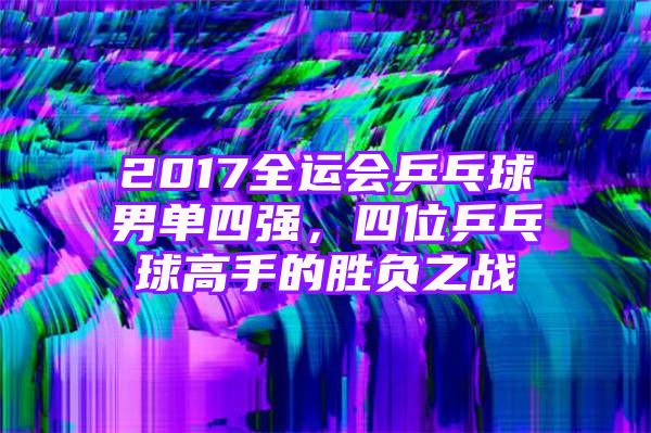 2017全运会乒乓球男单四强，四位乒乓球高手的胜负之战