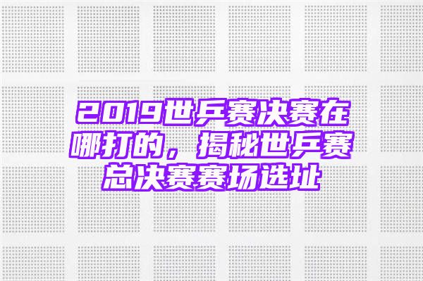 2019世乒赛决赛在哪打的，揭秘世乒赛总决赛赛场选址