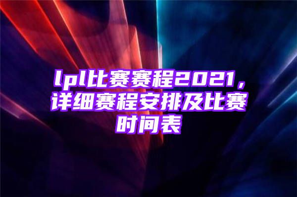 lpl比赛赛程2021，详细赛程安排及比赛时间表