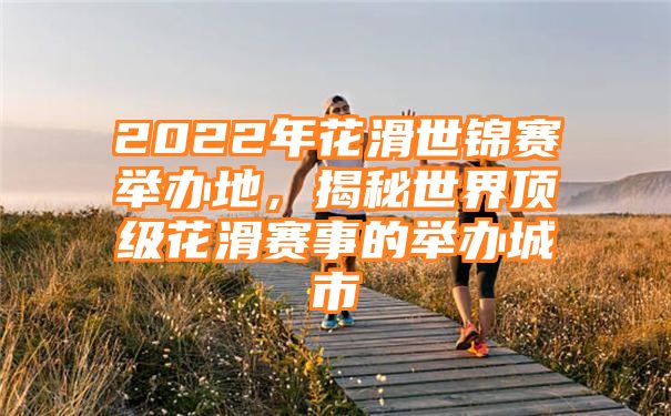 2022年花滑世锦赛举办地，揭秘世界顶级花滑赛事的举办城市