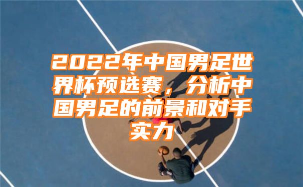 2022年中国男足世界杯预选赛，分析中国男足的前景和对手实力