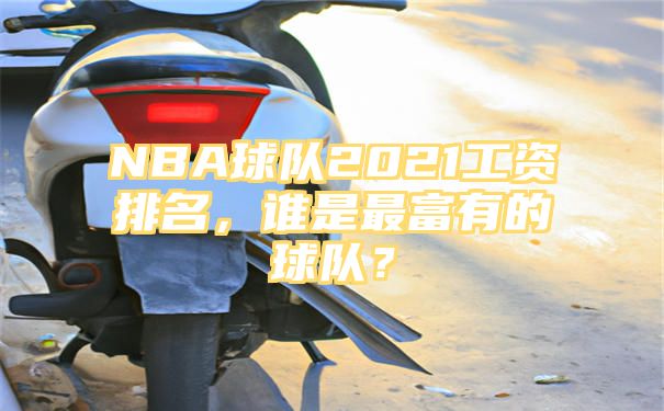 NBA球队2021工资排名，谁是最富有的球队？