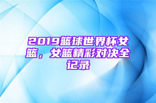 2019篮球世界杯女篮，女篮精彩对决全记录