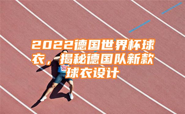 2022德国世界杯球衣，揭秘德国队新款球衣设计