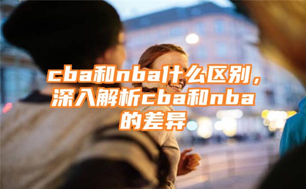 cba和nba什么区别，深入解析cba和nba的差异