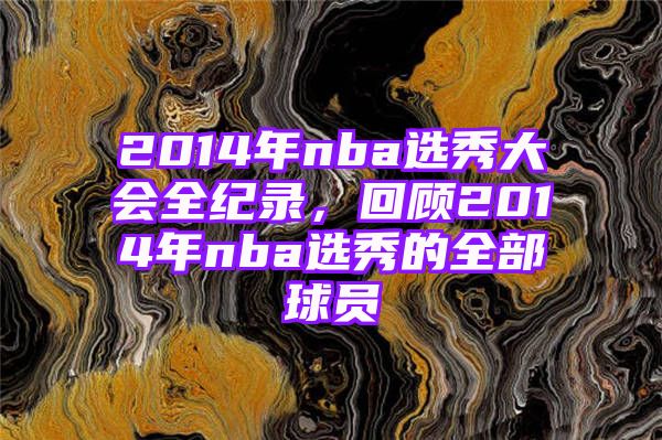 2014年nba选秀大会全纪录，回顾2014年nba选秀的全部球员