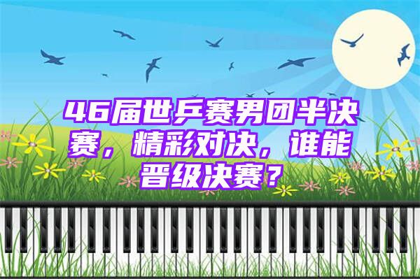 46届世乒赛男团半决赛，精彩对决，谁能晋级决赛？