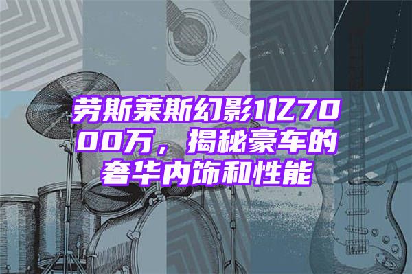 劳斯莱斯幻影1亿7000万，揭秘豪车的奢华内饰和性能