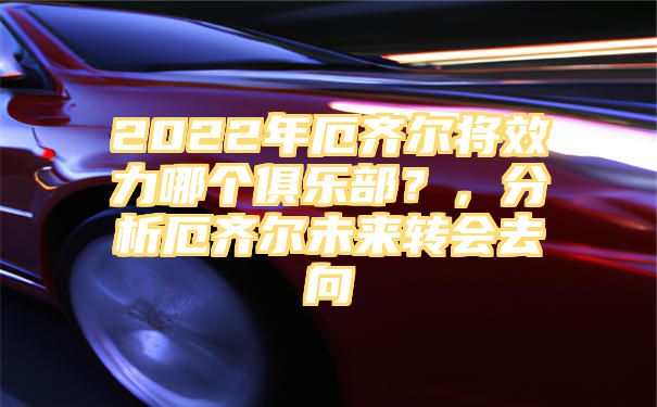 2022年厄齐尔将效力哪个俱乐部？，分析厄齐尔未来转会去向