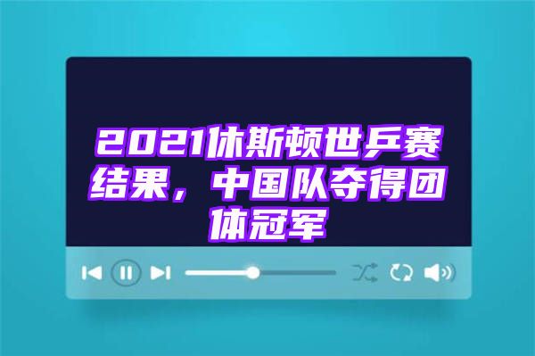 2021休斯顿世乒赛结果，中国队夺得团体冠军