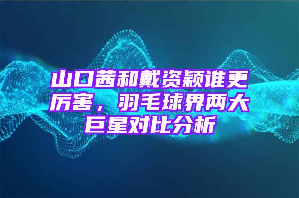 山口茜和戴资颖谁更厉害，羽毛球界两大巨星对比分析