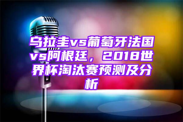 乌拉圭vs葡萄牙法国vs阿根廷，2018世界杯淘汰赛预测及分析