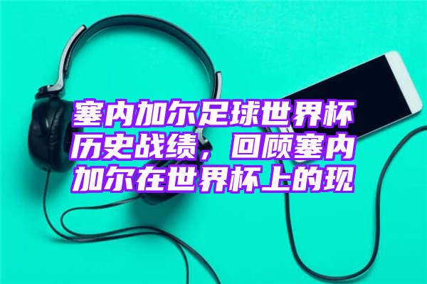 塞内加尔足球世界杯历史战绩，回顾塞内加尔在世界杯上的现