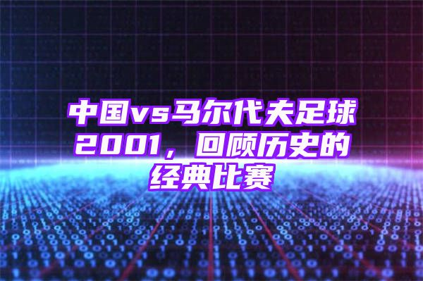 中国vs马尔代夫足球2001，回顾历史的经典比赛