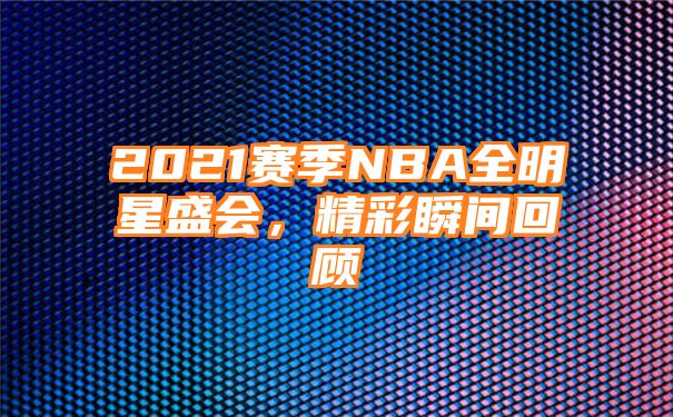 2021赛季NBA全明星盛会，精彩瞬间回顾