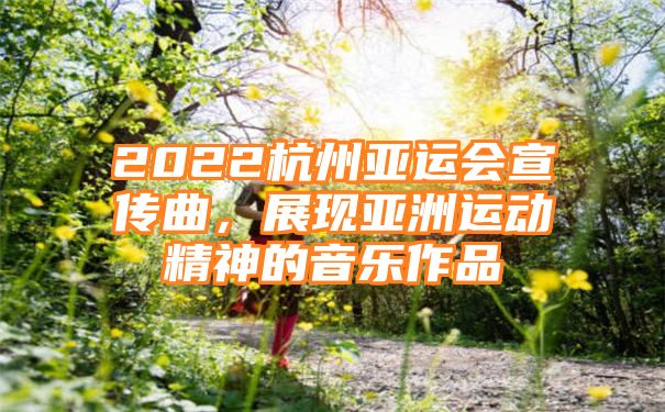 2022杭州亚运会宣传曲，展现亚洲运动精神的音乐作品