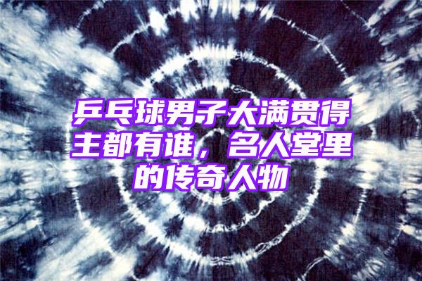 乒乓球男子大满贯得主都有谁，名人堂里的传奇人物