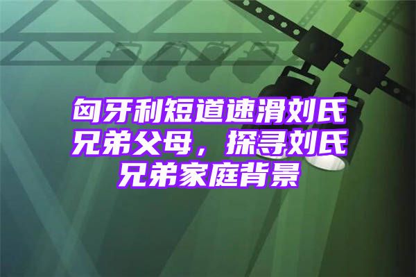 匈牙利短道速滑刘氏兄弟父母，探寻刘氏兄弟家庭背景