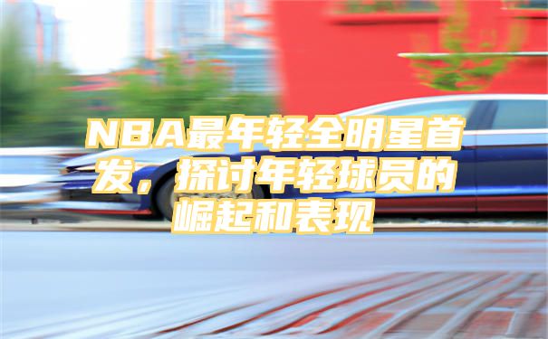 NBA最年轻全明星首发，探讨年轻球员的崛起和表现