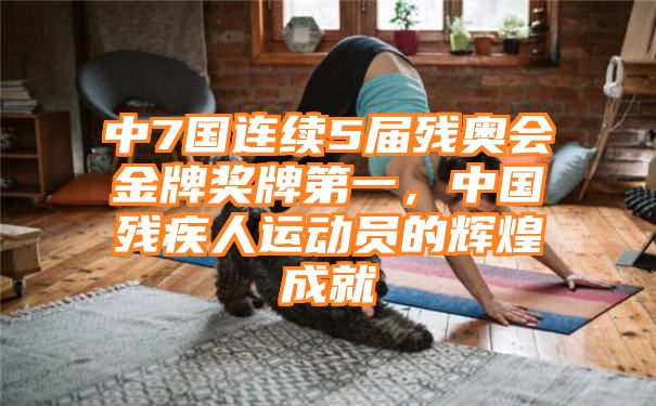 中7国连续5届残奥会金牌奖牌第一，中国残疾人运动员的辉煌成就