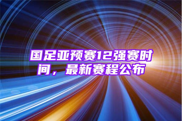 国足亚预赛12强赛时间，最新赛程公布