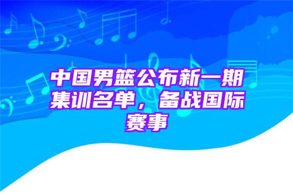 中国男篮公布新一期集训名单，备战国际赛事