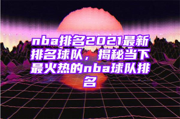 nba排名2021最新排名球队，揭秘当下最火热的nba球队排名