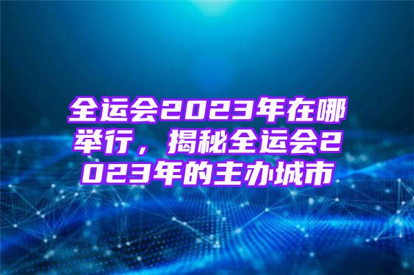 全运会2023年在哪举行，揭秘全运会2023年的主办城市