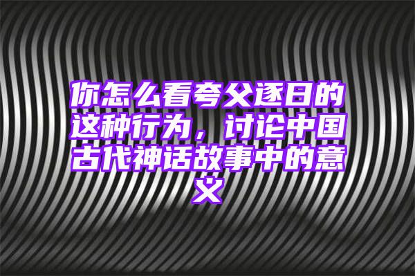 你怎么看夸父逐日的这种行为，讨论中国古代神话故事中的意义