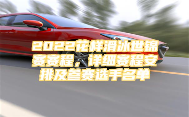 2022花样滑冰世锦赛赛程，详细赛程安排及参赛选手名单