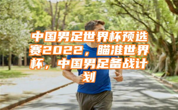 中国男足世界杯预选赛2022，瞄准世界杯，中国男足备战计划