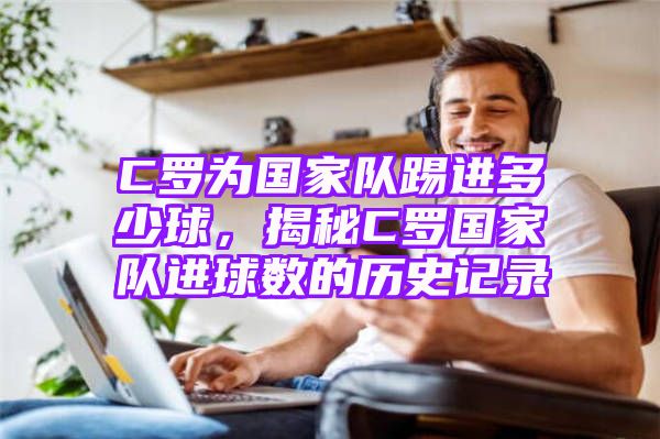 C罗为国家队踢进多少球，揭秘C罗国家队进球数的历史记录