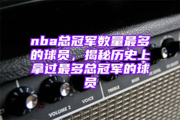 nba总冠军数量最多的球员，揭秘历史上拿过最多总冠军的球员