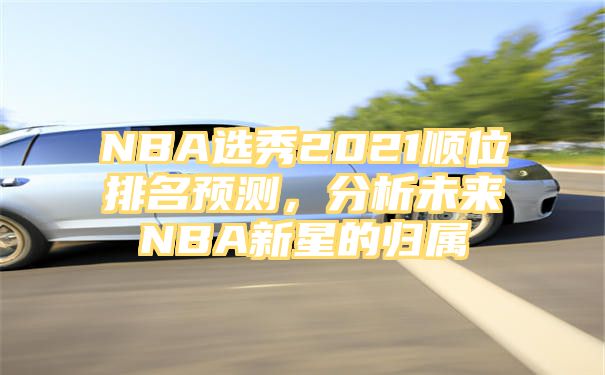 NBA选秀2021顺位排名预测，分析未来NBA新星的归属