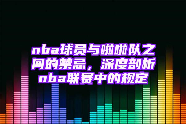 nba球员与啦啦队之间的禁忌，深度剖析nba联赛中的规定