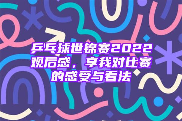 乒乓球世锦赛2022观后感，享我对比赛的感受与看法