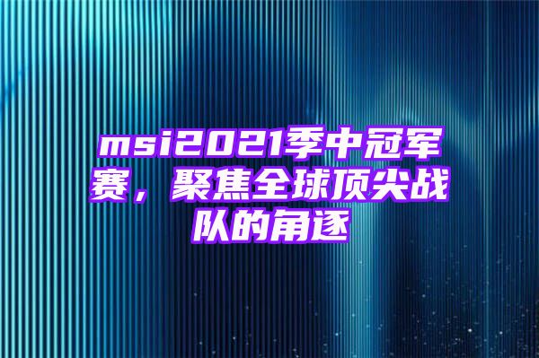 msi2021季中冠军赛，聚焦全球顶尖战队的角逐