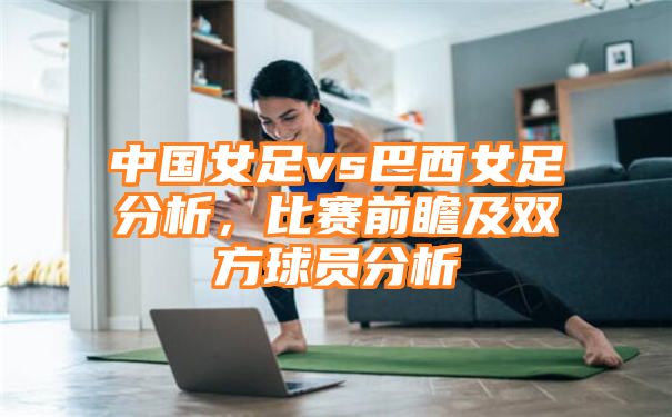 中国女足vs巴西女足分析，比赛前瞻及双方球员分析