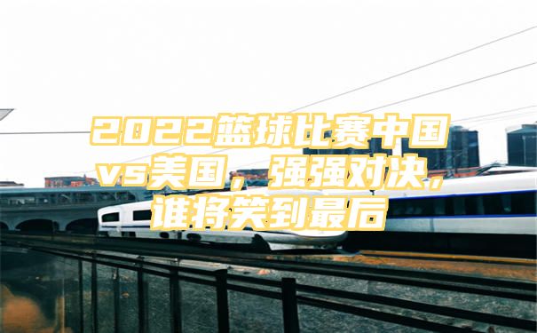 2022篮球比赛中国vs美国，强强对决，谁将笑到最后