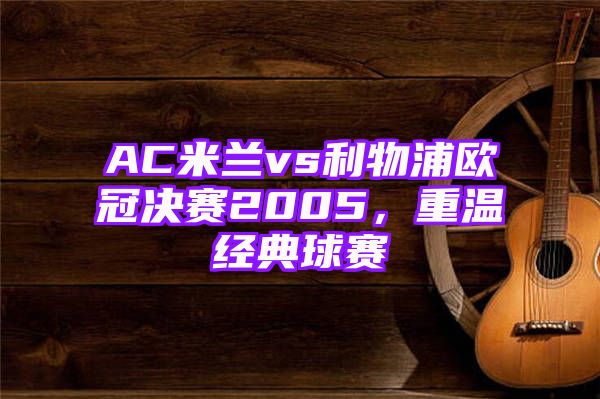 AC米兰vs利物浦欧冠决赛2005，重温经典球赛