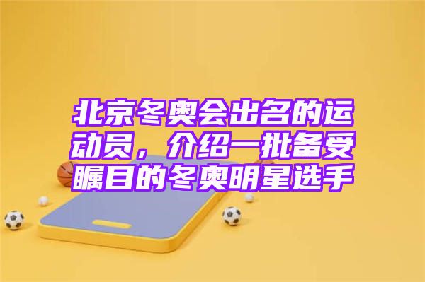 北京冬奥会出名的运动员，介绍一批备受瞩目的冬奥明星选手