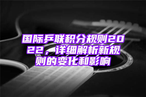 国际乒联积分规则2022，详细解析新规则的变化和影响