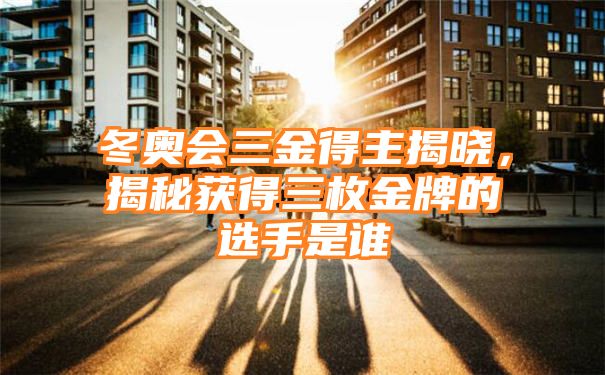 冬奥会三金得主揭晓，揭秘获得三枚金牌的选手是谁