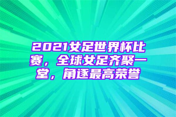 2021女足世界杯比赛，全球女足齐聚一堂，角逐最高荣誉