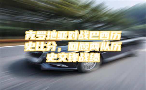 克罗地亚对战巴西历史比分，回顾两队历史交锋战绩