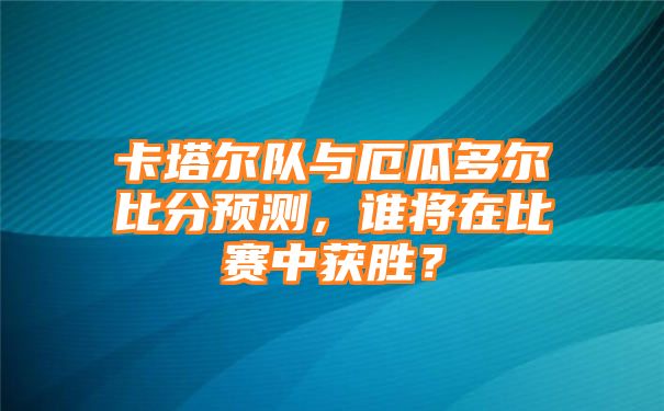 卡塔尔队与厄瓜多尔比分预测，谁将在比赛中获胜？