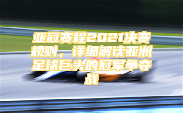 亚冠赛程2021决赛规则，详细解读亚洲足球巨头的冠军争夺战